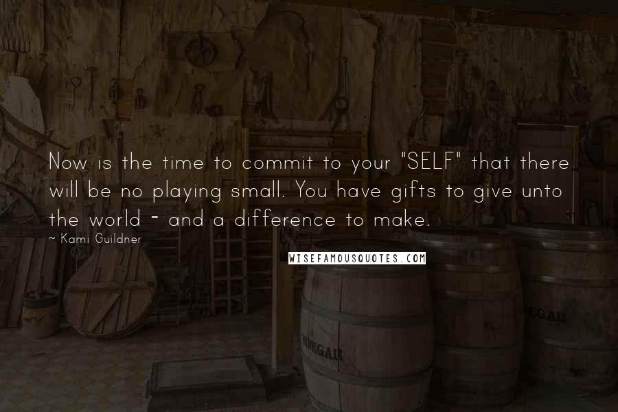 Kami Guildner Quotes: Now is the time to commit to your "SELF" that there will be no playing small. You have gifts to give unto the world - and a difference to make.