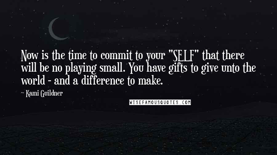 Kami Guildner Quotes: Now is the time to commit to your "SELF" that there will be no playing small. You have gifts to give unto the world - and a difference to make.