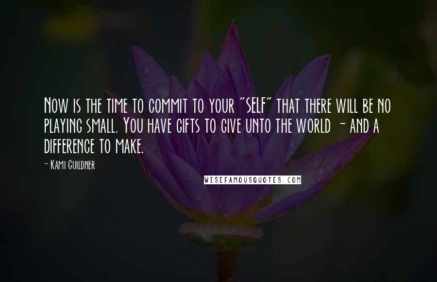 Kami Guildner Quotes: Now is the time to commit to your "SELF" that there will be no playing small. You have gifts to give unto the world - and a difference to make.