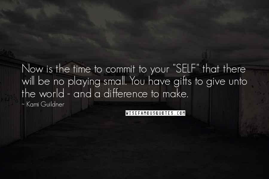 Kami Guildner Quotes: Now is the time to commit to your "SELF" that there will be no playing small. You have gifts to give unto the world - and a difference to make.