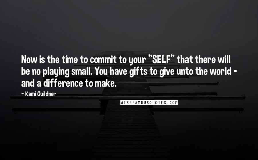 Kami Guildner Quotes: Now is the time to commit to your "SELF" that there will be no playing small. You have gifts to give unto the world - and a difference to make.