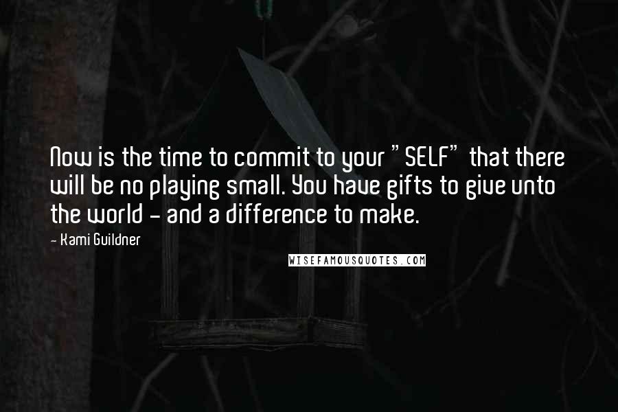 Kami Guildner Quotes: Now is the time to commit to your "SELF" that there will be no playing small. You have gifts to give unto the world - and a difference to make.