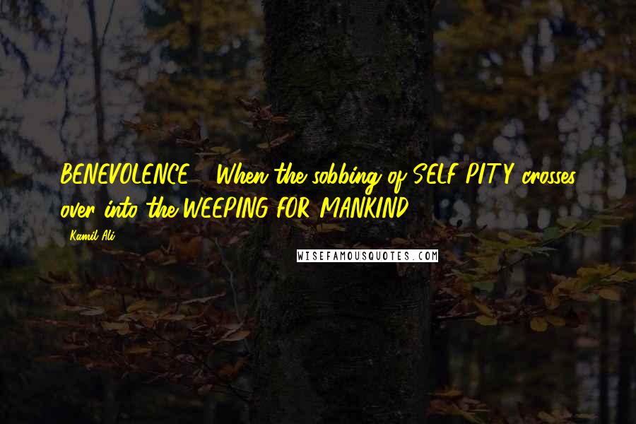 Kamil Ali Quotes: BENEVOLENCE - When the sobbing of SELF PITY crosses over into the WEEPING FOR MANKIND