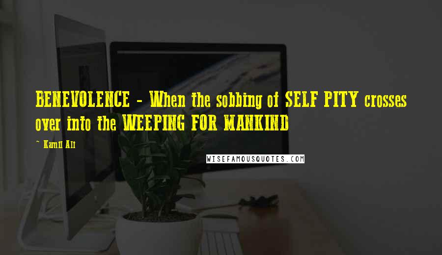 Kamil Ali Quotes: BENEVOLENCE - When the sobbing of SELF PITY crosses over into the WEEPING FOR MANKIND