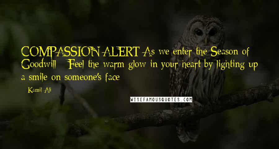 Kamil Ali Quotes: COMPASSION ALERT:As we enter the Season of Goodwill - Feel the warm glow in your heart by lighting up a smile on someone's face