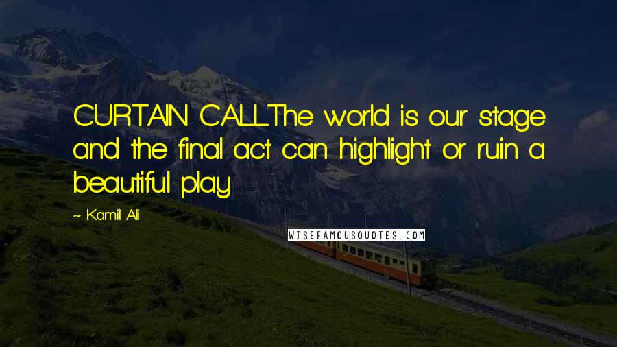 Kamil Ali Quotes: CURTAIN CALLThe world is our stage and the final act can highlight or ruin a beautiful play