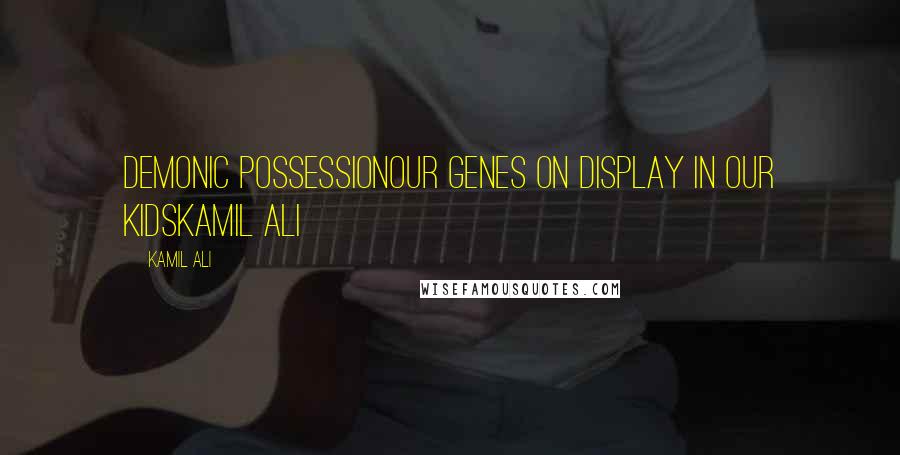 Kamil Ali Quotes: DEMONIC POSSESSIONOur genes on display in our kidsKamil Ali