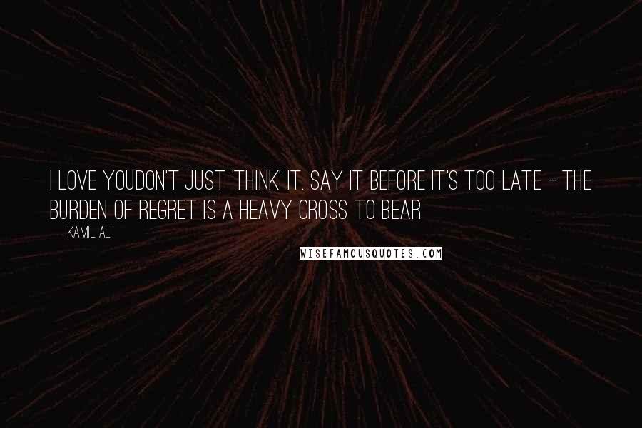 Kamil Ali Quotes: I LOVE YOUDon't just 'think' it. Say it before it's too late - The burden of regret is a heavy cross to bear