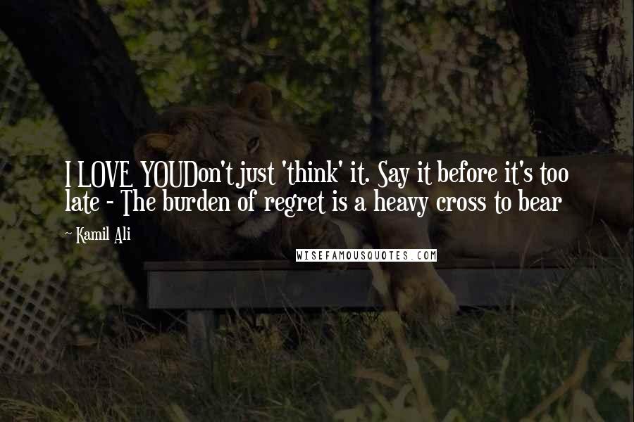 Kamil Ali Quotes: I LOVE YOUDon't just 'think' it. Say it before it's too late - The burden of regret is a heavy cross to bear