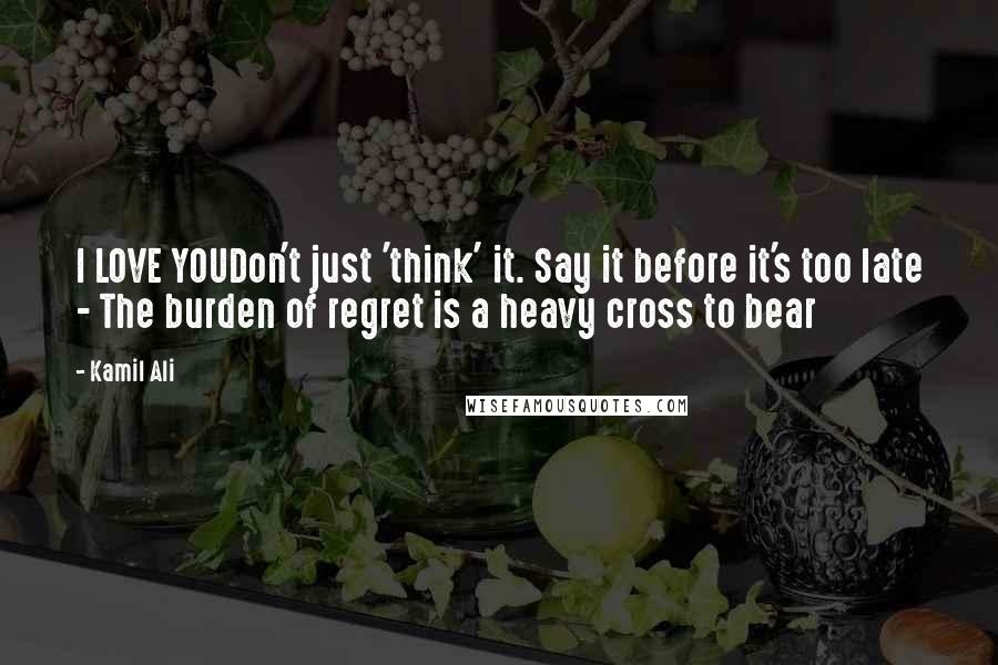 Kamil Ali Quotes: I LOVE YOUDon't just 'think' it. Say it before it's too late - The burden of regret is a heavy cross to bear