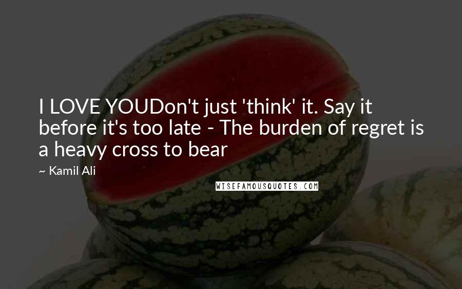 Kamil Ali Quotes: I LOVE YOUDon't just 'think' it. Say it before it's too late - The burden of regret is a heavy cross to bear