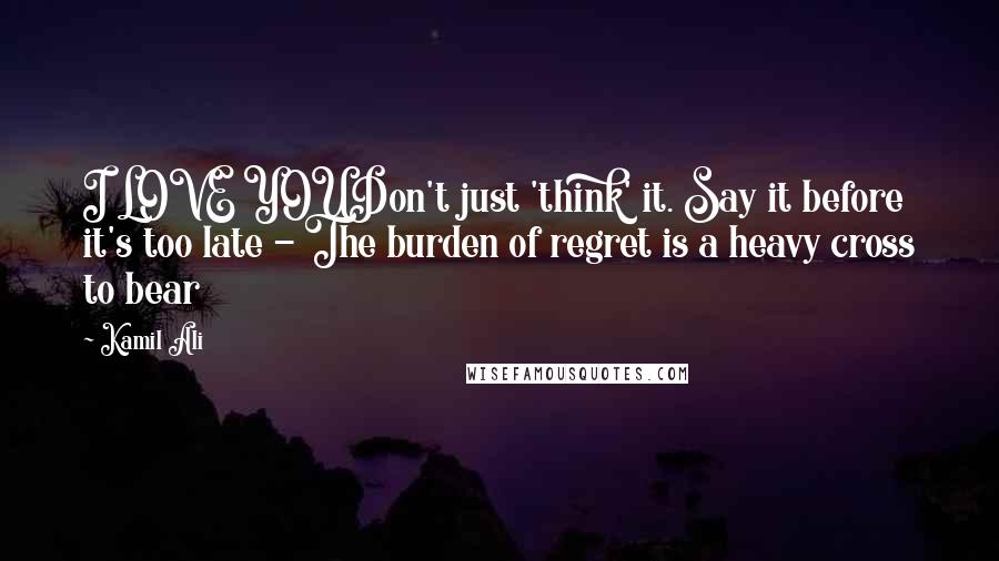 Kamil Ali Quotes: I LOVE YOUDon't just 'think' it. Say it before it's too late - The burden of regret is a heavy cross to bear