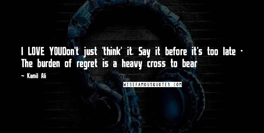 Kamil Ali Quotes: I LOVE YOUDon't just 'think' it. Say it before it's too late - The burden of regret is a heavy cross to bear
