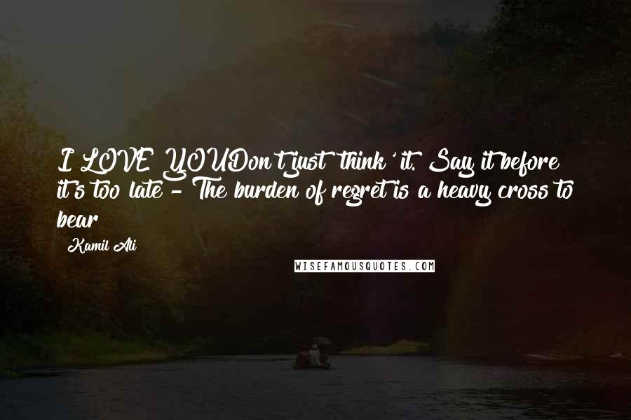 Kamil Ali Quotes: I LOVE YOUDon't just 'think' it. Say it before it's too late - The burden of regret is a heavy cross to bear