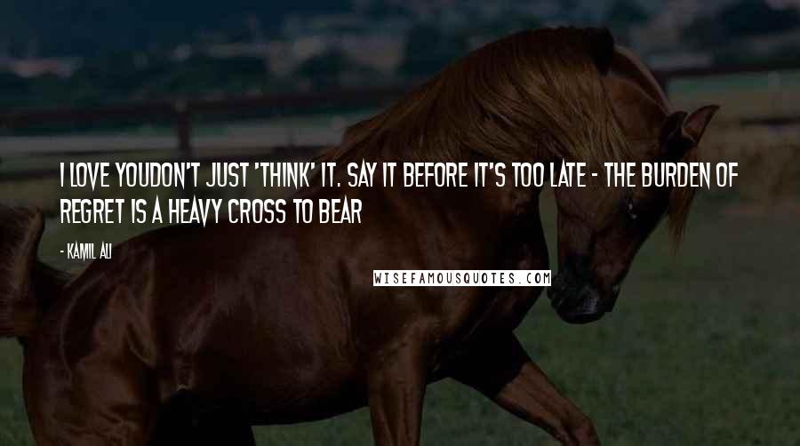 Kamil Ali Quotes: I LOVE YOUDon't just 'think' it. Say it before it's too late - The burden of regret is a heavy cross to bear