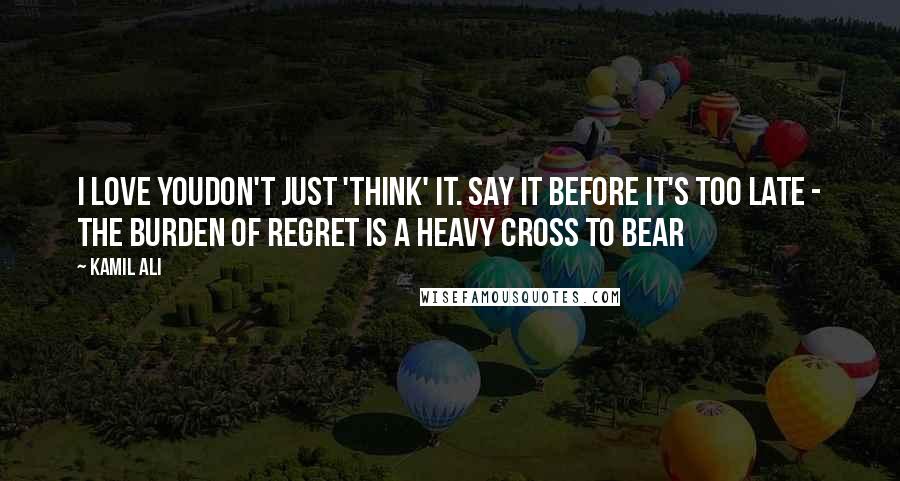 Kamil Ali Quotes: I LOVE YOUDon't just 'think' it. Say it before it's too late - The burden of regret is a heavy cross to bear