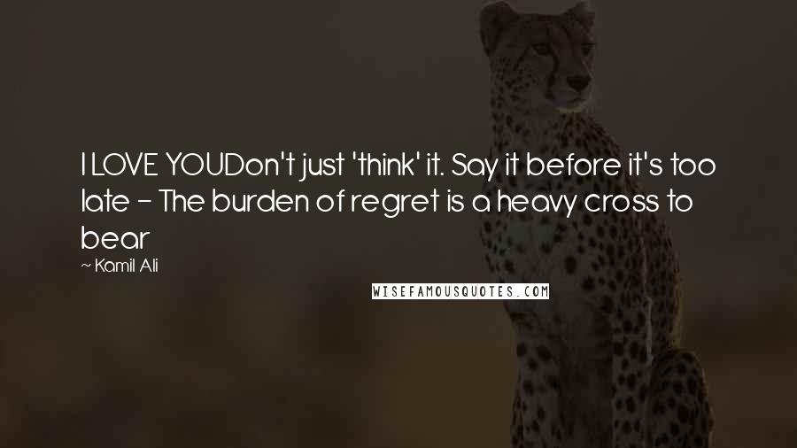 Kamil Ali Quotes: I LOVE YOUDon't just 'think' it. Say it before it's too late - The burden of regret is a heavy cross to bear