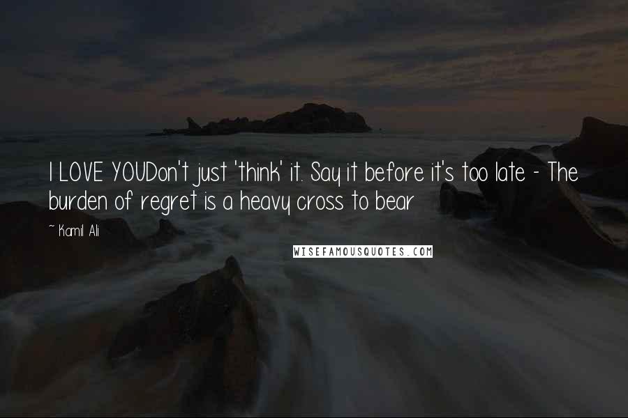 Kamil Ali Quotes: I LOVE YOUDon't just 'think' it. Say it before it's too late - The burden of regret is a heavy cross to bear