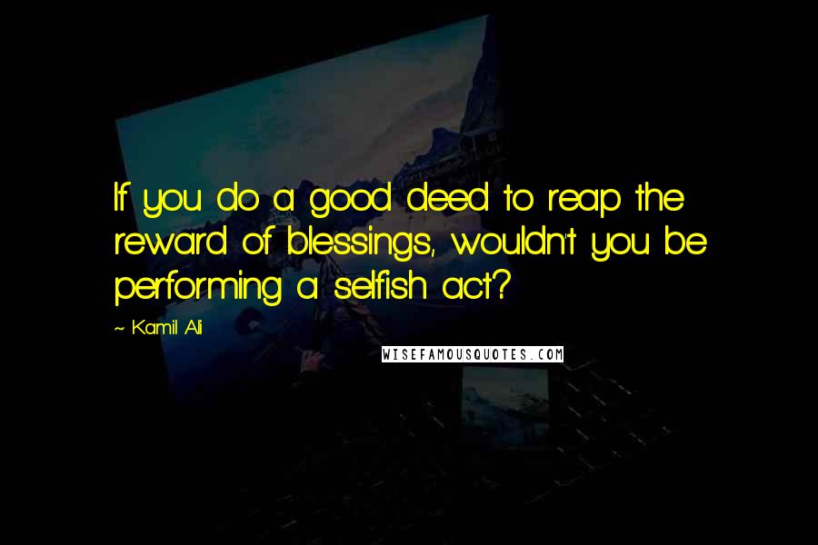 Kamil Ali Quotes: If you do a good deed to reap the reward of blessings, wouldn't you be performing a selfish act?