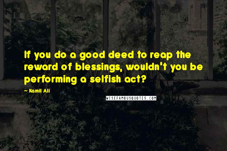 Kamil Ali Quotes: If you do a good deed to reap the reward of blessings, wouldn't you be performing a selfish act?