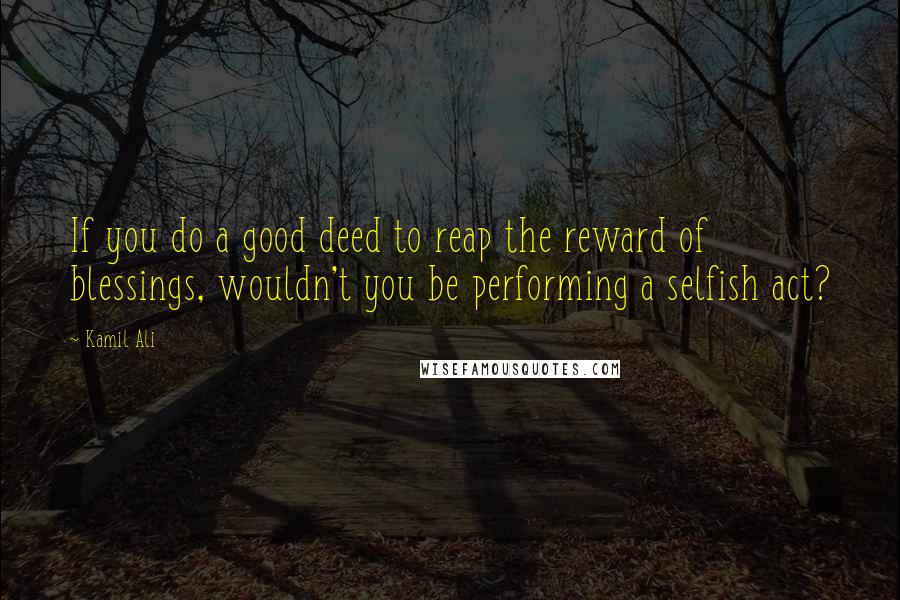 Kamil Ali Quotes: If you do a good deed to reap the reward of blessings, wouldn't you be performing a selfish act?
