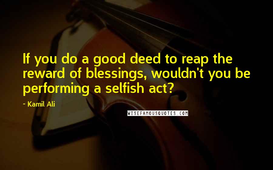 Kamil Ali Quotes: If you do a good deed to reap the reward of blessings, wouldn't you be performing a selfish act?