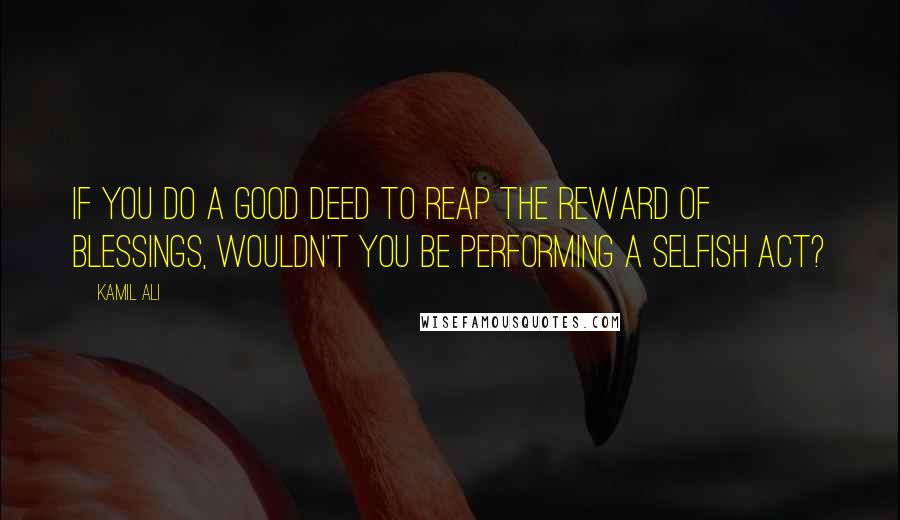 Kamil Ali Quotes: If you do a good deed to reap the reward of blessings, wouldn't you be performing a selfish act?