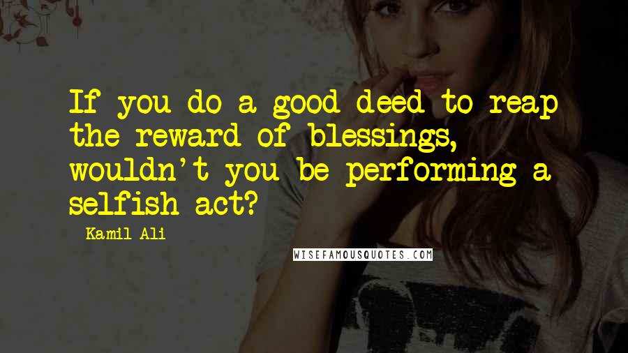 Kamil Ali Quotes: If you do a good deed to reap the reward of blessings, wouldn't you be performing a selfish act?