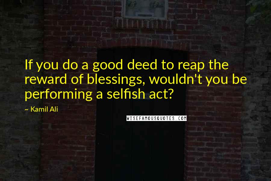 Kamil Ali Quotes: If you do a good deed to reap the reward of blessings, wouldn't you be performing a selfish act?