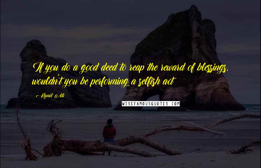 Kamil Ali Quotes: If you do a good deed to reap the reward of blessings, wouldn't you be performing a selfish act?