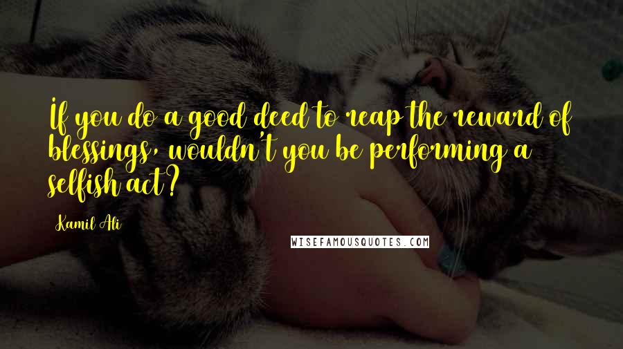 Kamil Ali Quotes: If you do a good deed to reap the reward of blessings, wouldn't you be performing a selfish act?