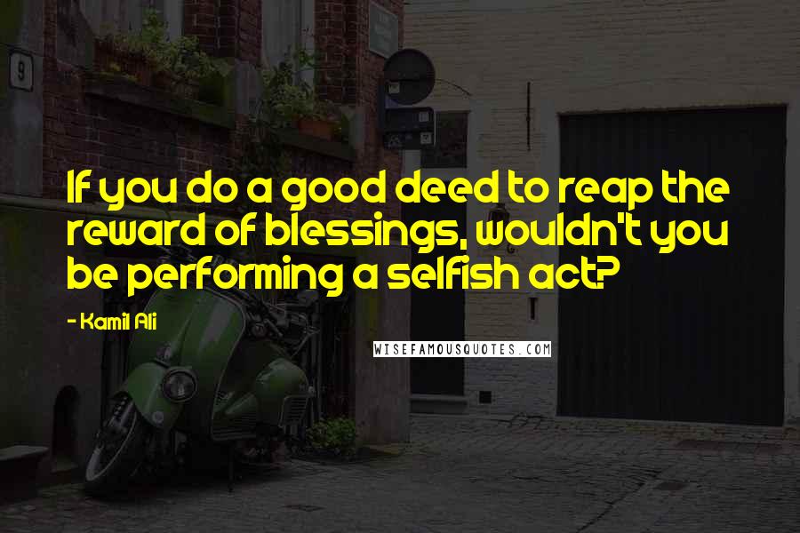 Kamil Ali Quotes: If you do a good deed to reap the reward of blessings, wouldn't you be performing a selfish act?