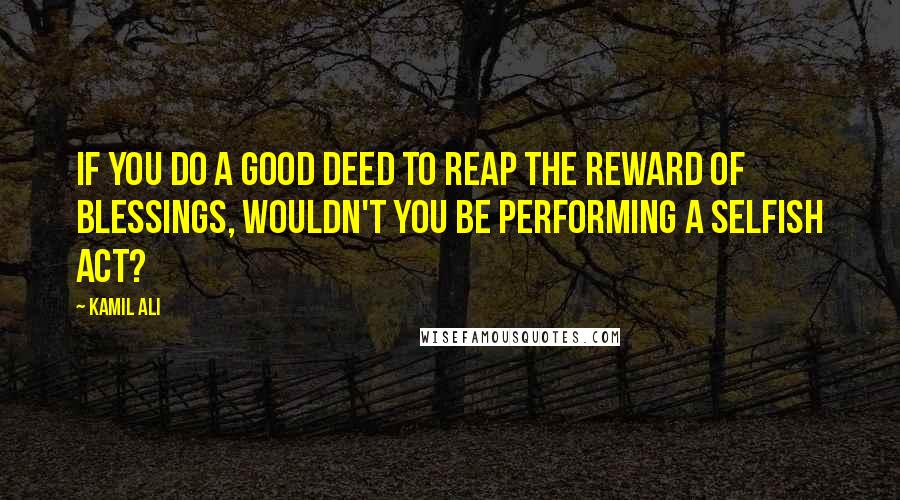 Kamil Ali Quotes: If you do a good deed to reap the reward of blessings, wouldn't you be performing a selfish act?