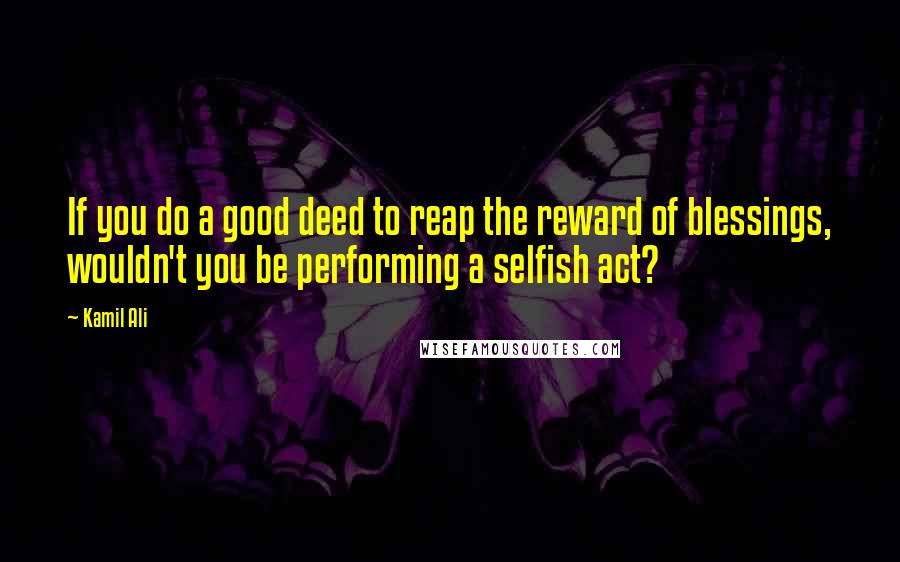 Kamil Ali Quotes: If you do a good deed to reap the reward of blessings, wouldn't you be performing a selfish act?