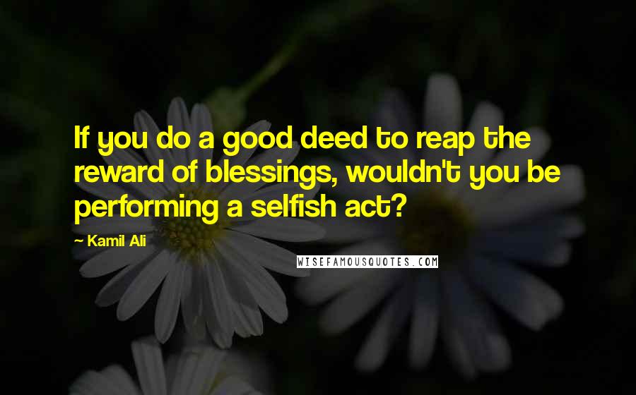 Kamil Ali Quotes: If you do a good deed to reap the reward of blessings, wouldn't you be performing a selfish act?