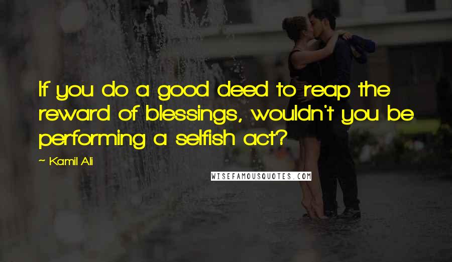 Kamil Ali Quotes: If you do a good deed to reap the reward of blessings, wouldn't you be performing a selfish act?