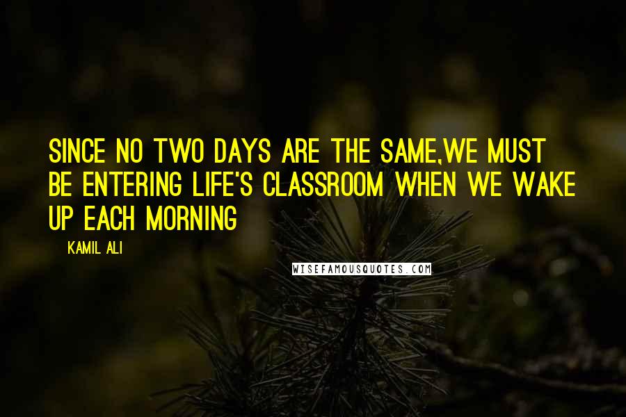 Kamil Ali Quotes: Since no two days are the same,we must be entering life's classroom when we wake up each morning