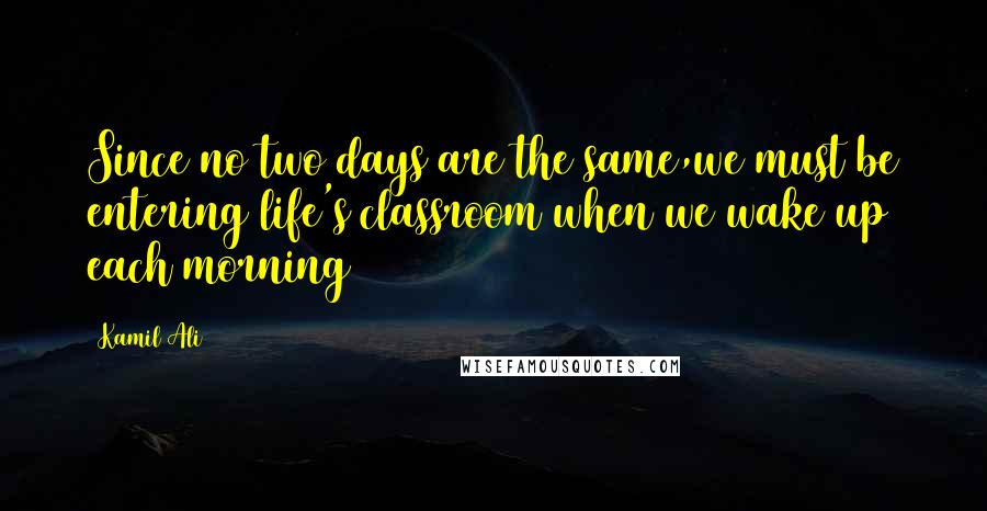 Kamil Ali Quotes: Since no two days are the same,we must be entering life's classroom when we wake up each morning
