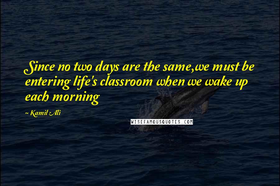 Kamil Ali Quotes: Since no two days are the same,we must be entering life's classroom when we wake up each morning