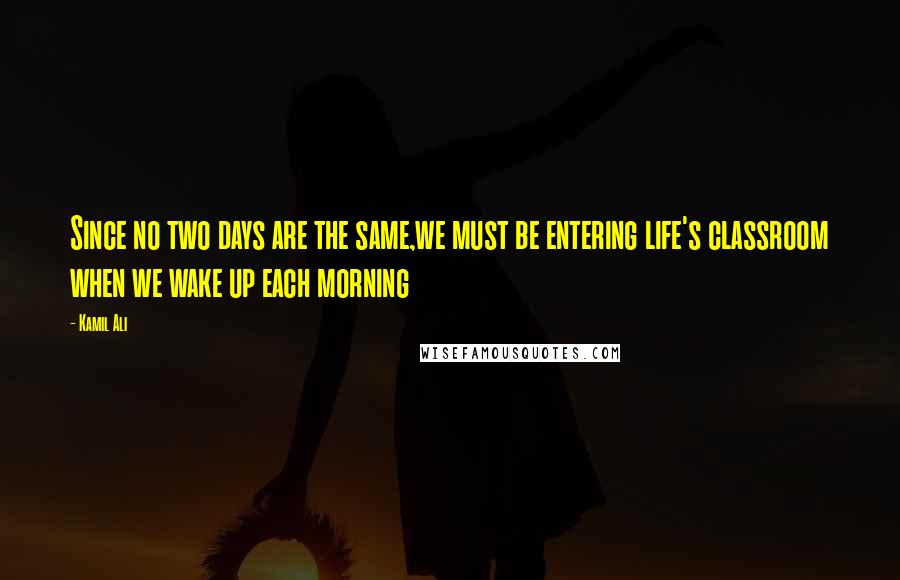 Kamil Ali Quotes: Since no two days are the same,we must be entering life's classroom when we wake up each morning