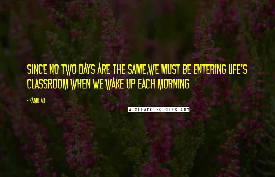 Kamil Ali Quotes: Since no two days are the same,we must be entering life's classroom when we wake up each morning