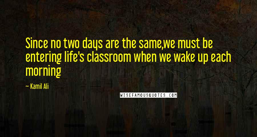 Kamil Ali Quotes: Since no two days are the same,we must be entering life's classroom when we wake up each morning