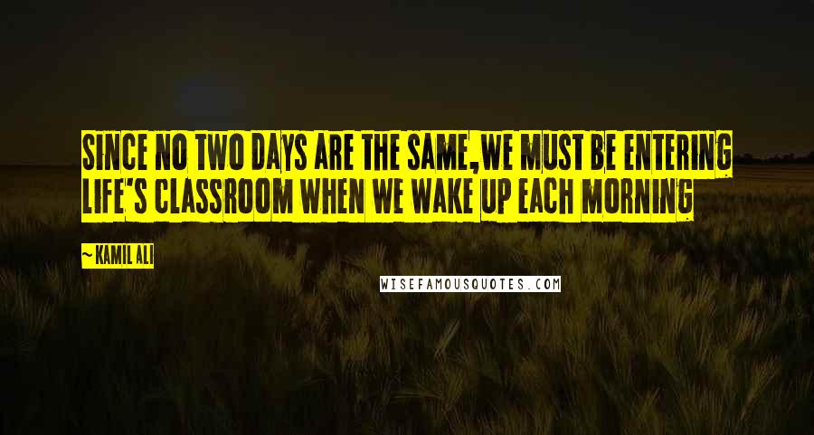 Kamil Ali Quotes: Since no two days are the same,we must be entering life's classroom when we wake up each morning