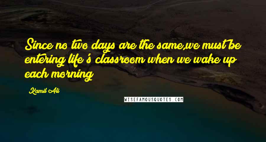 Kamil Ali Quotes: Since no two days are the same,we must be entering life's classroom when we wake up each morning