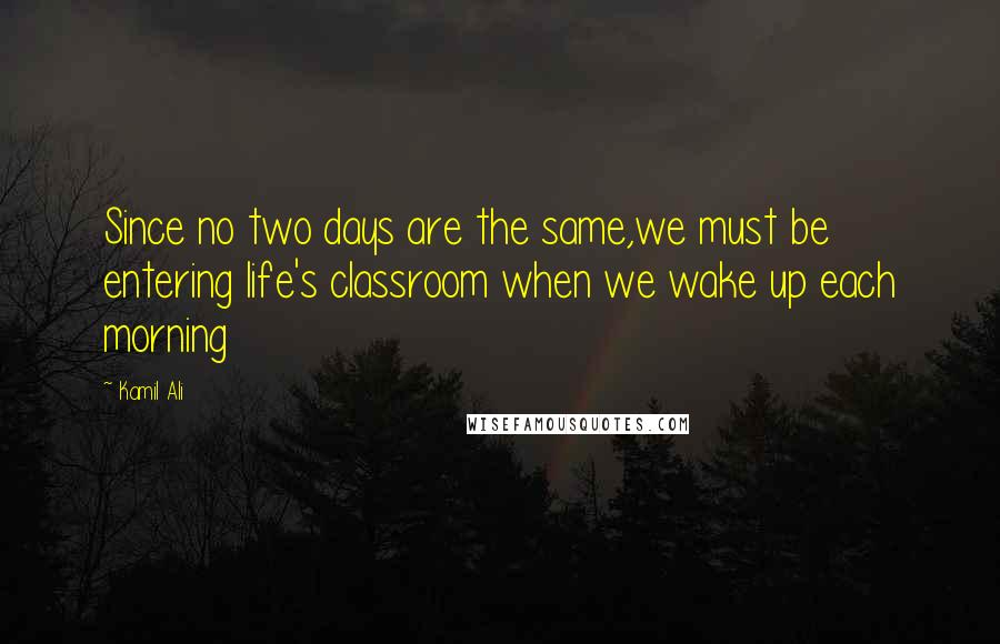 Kamil Ali Quotes: Since no two days are the same,we must be entering life's classroom when we wake up each morning