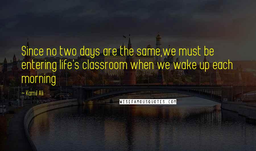 Kamil Ali Quotes: Since no two days are the same,we must be entering life's classroom when we wake up each morning