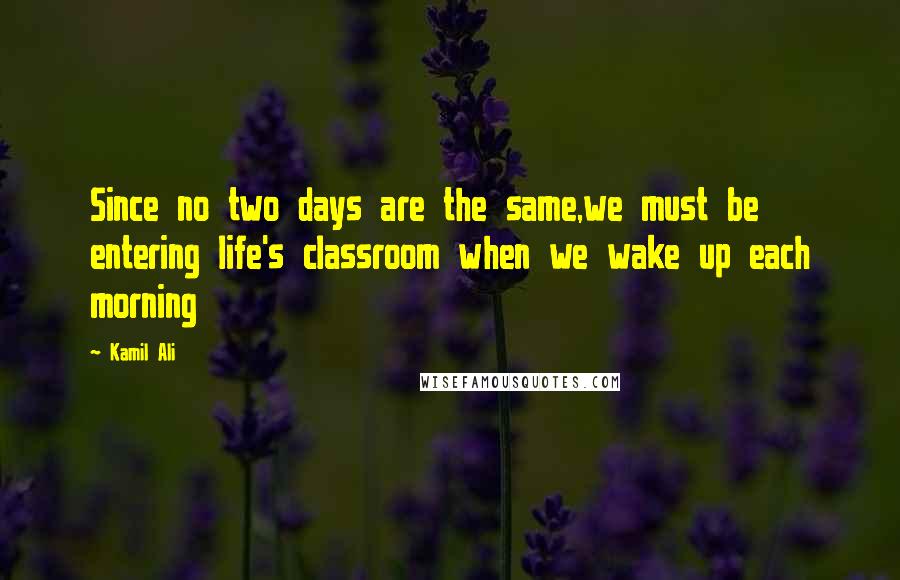 Kamil Ali Quotes: Since no two days are the same,we must be entering life's classroom when we wake up each morning