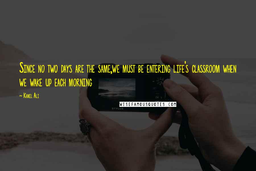 Kamil Ali Quotes: Since no two days are the same,we must be entering life's classroom when we wake up each morning