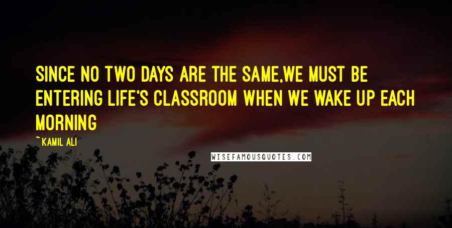 Kamil Ali Quotes: Since no two days are the same,we must be entering life's classroom when we wake up each morning