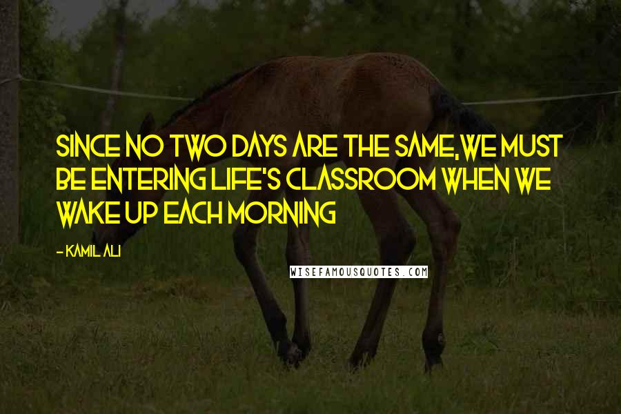 Kamil Ali Quotes: Since no two days are the same,we must be entering life's classroom when we wake up each morning